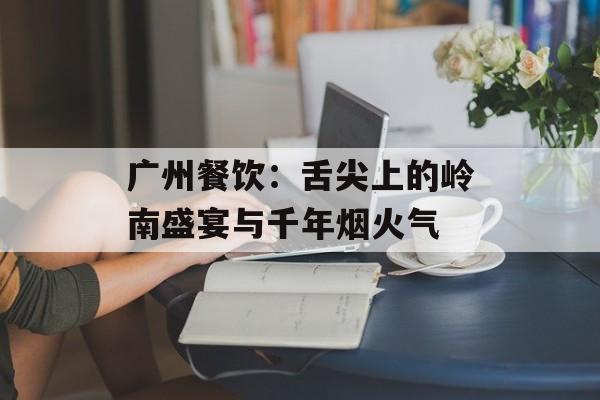 广州餐饮：舌尖上的岭南盛宴与千年烟火气-第1张图片-