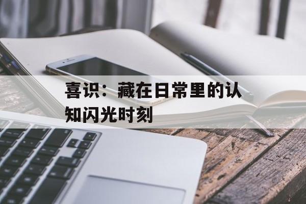 喜识：藏在日常里的认知闪光时刻-第1张图片-