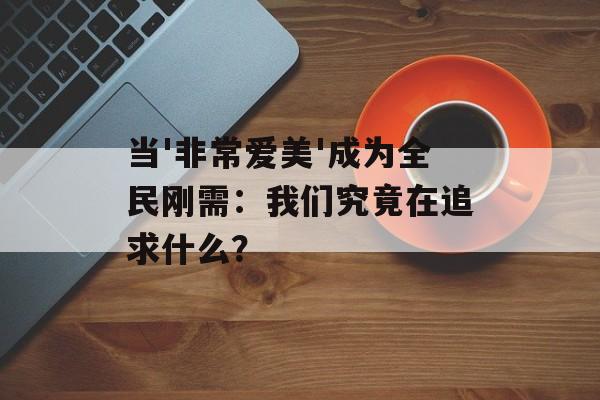 当'非常爱美'成为全民刚需：我们究竟在追求什么？-第1张图片-