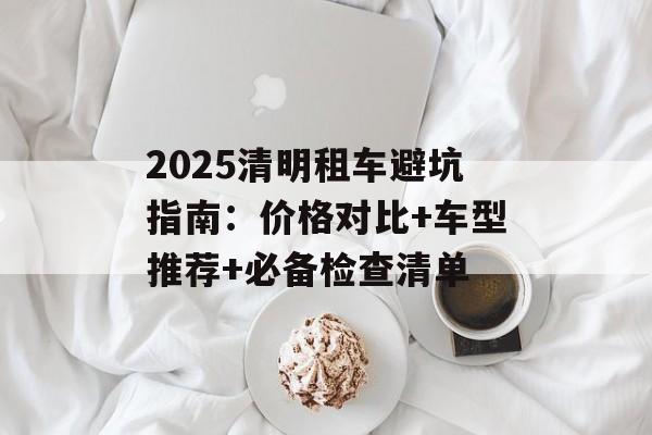 2025清明租车避坑指南:价格对比+车型推荐+必备检查清单-第1张图片- 2025清明租车避坑指南:价格对比+车型推荐+必备检查清单-第1张图片-