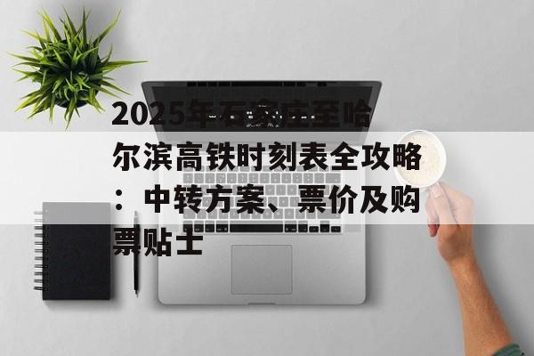 2025年石家庄至哈尔滨高铁时刻表全攻略：中转方案、票价及购票贴士-第1张图片-