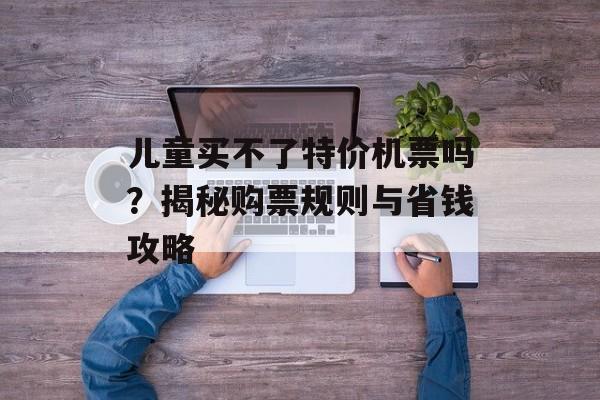 儿童买不了特价机票吗？揭秘购票规则与省钱攻略-第1张图片-