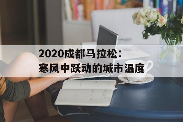 2020成都马拉松：寒风中跃动的城市温度-第1张图片-