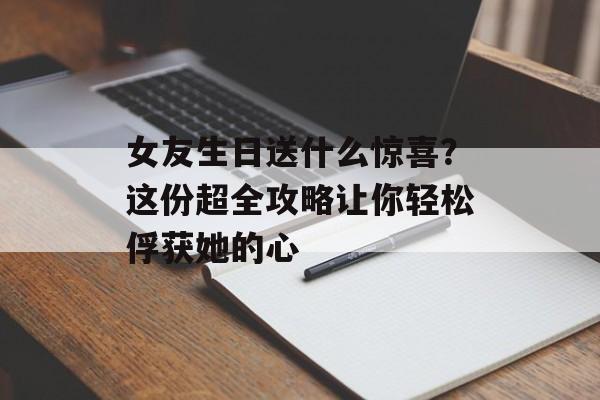 女友生日送什么惊喜？这份超全攻略让你轻松俘获她的心-第1张图片-