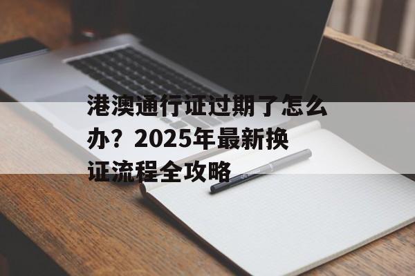 港澳通行证过期了怎么办？2025年最新换证流程全攻略-第1张图片-
