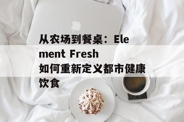 从农场到餐桌:Element Fresh如何重新定义都市健康饮食-第1张图片- 从农场到餐桌:Element Fresh如何重新定义都市健康饮食-第1张图片-