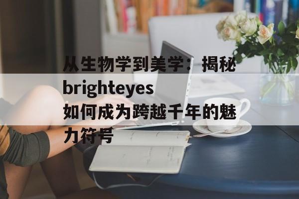 从生物学到美学：揭秘brighteyes如何成为跨越千年的魅力符号-第1张图片-