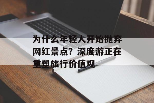 为什么年轻人开始抛弃网红景点？深度游正在重塑旅行价值观-第1张图片-