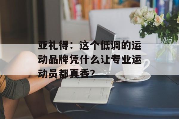亚礼得：这个低调的运动品牌凭什么让专业运动员都真香？-第1张图片-