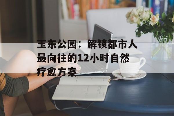 玉东公园:解锁都市人最向往的12小时自然疗愈方案-第1张图片- 玉东公园:解锁都市人最向往的12小时自然疗愈方案-第1张图片-