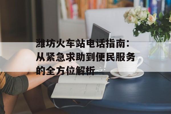 潍坊火车站电话指南：从紧急求助到便民服务的全方位解析-第1张图片-
