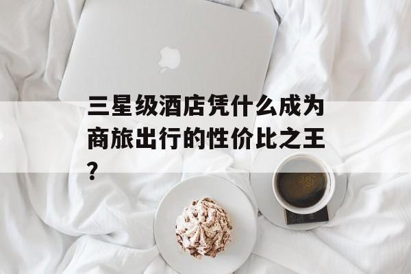 三星级酒店凭什么成为商旅出行的性价比之王?-第1张图片- 三星级酒店凭什么成为商旅出行的性价比之王?-第1张图片-