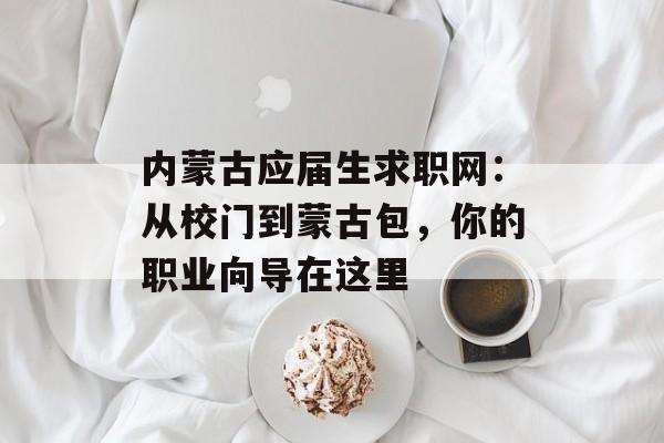 内蒙古应届生求职网：从校门到蒙古包，你的职业向导在这里-第1张图片-