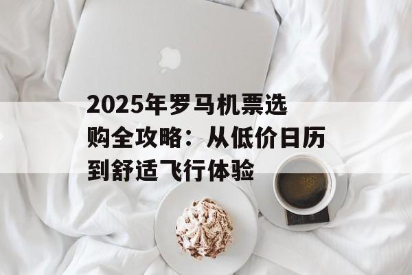 2025年罗马机票选购全攻略：从低价日历到舒适飞行体验-第1张图片-