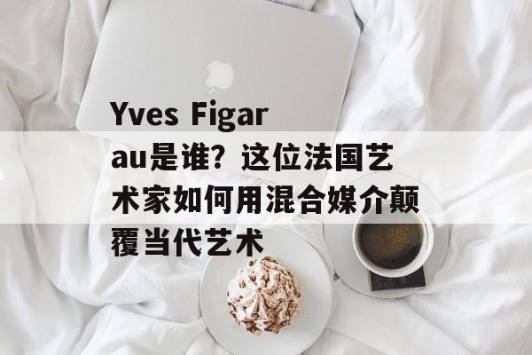 Yves Figarau是谁？这位法国艺术家如何用混合媒介颠覆当代艺术-第1张图片-