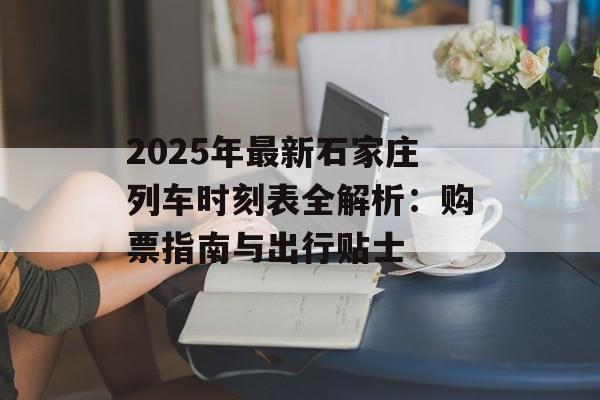 2025年最新石家庄列车时刻表全解析：购票指南与出行贴士-第1张图片-