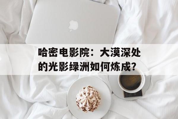 哈密电影院：大漠深处的光影绿洲如何炼成？-第1张图片-