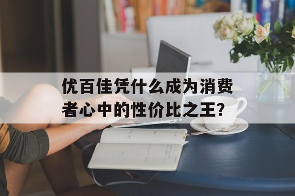 优百佳凭什么成为消费者心中的性价比之王？-第1张图片-