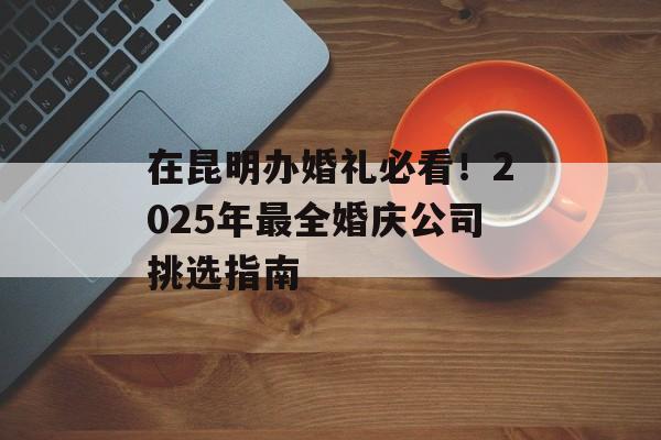 在昆明办婚礼必看！2025年最全婚庆公司挑选指南-第1张图片-
