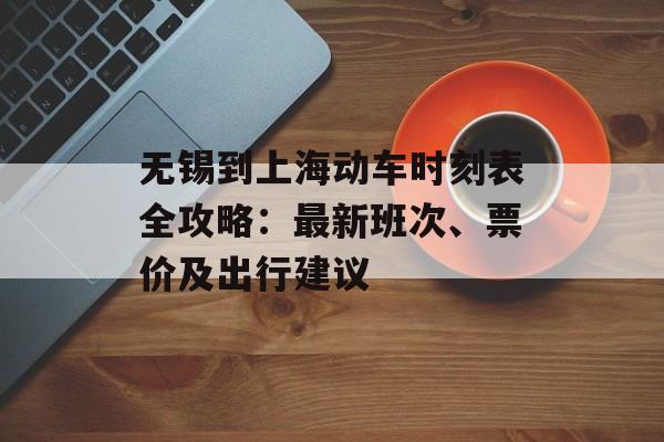 无锡到上海动车时刻表全攻略：最新班次、票价及出行建议-第1张图片-
