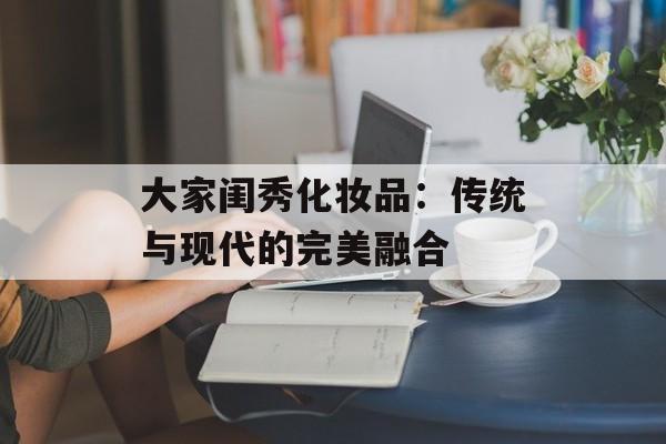 大家闺秀化妆品：传统与现代的完美融合-第1张图片-