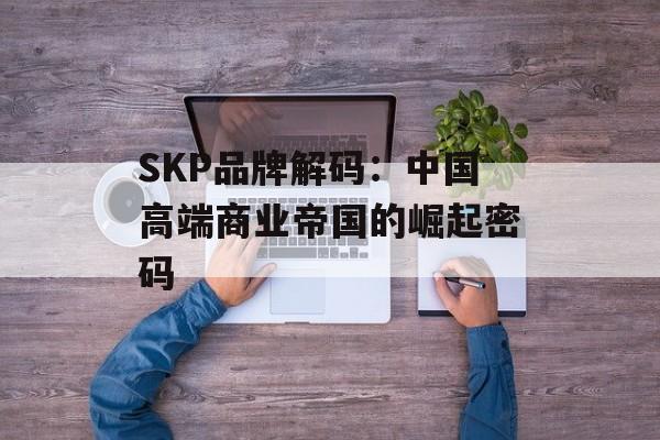 SKP品牌解码：中国高端商业帝国的崛起密码-第1张图片-