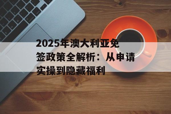2025年澳大利亚免签政策全解析:从申请实操到隐藏福利-第1张图片- 2025年澳大利亚免签政策全解析:从申请实操到隐藏福利-第1张图片-