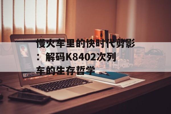 慢火车里的快时代剪影：解码K8402次列车的生存哲学-第1张图片-