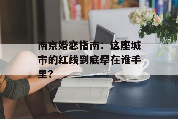 南京婚恋指南:这座城市的红线到底牵在谁手里?-第1张图片- 南京婚恋指南:这座城市的红线到底牵在谁手里?-第1张图片-