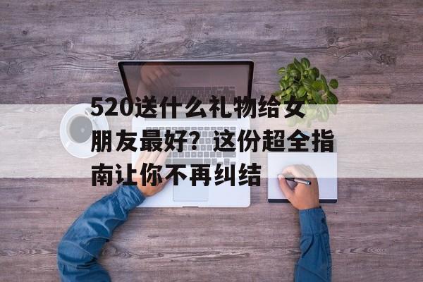 520送什么礼物给女朋友最好?这份超全指南让你不再纠结-第1张图片- 520送什么礼物给女朋友最好?这份超全指南让你不再纠结-第1张图片-