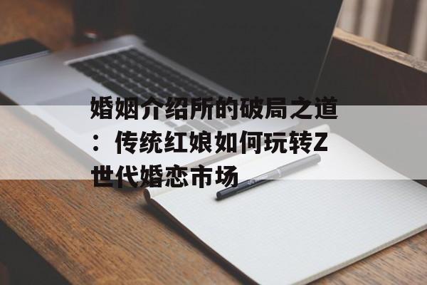 婚姻介绍所的破局之道:传统红娘如何玩转Z世代婚恋市场-第1张图片- 婚姻介绍所的破局之道:传统红娘如何玩转Z世代婚恋市场-第1张图片-