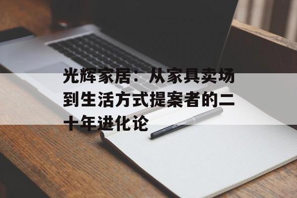 光辉家居：从家具卖场到生活方式提案者的二十年进化论-第1张图片-