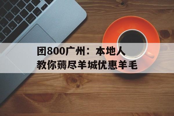 团800广州：本地人教你薅尽羊城优惠羊毛-第1张图片-