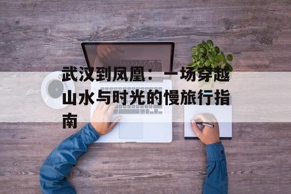 武汉到凤凰：一场穿越山水与时光的慢旅行指南-第1张图片-