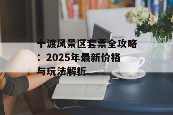 十渡风景区套票全攻略：2025年最新价格与玩法解析-第1张图片-