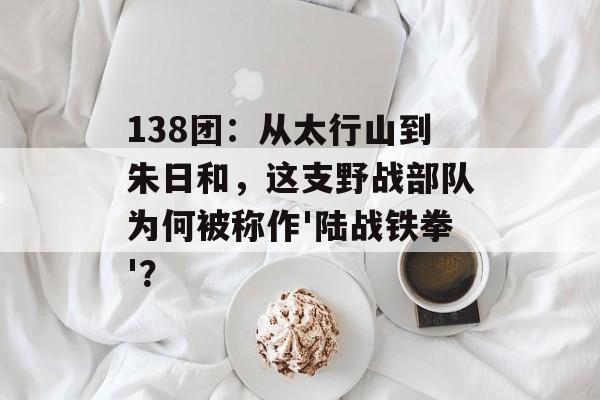 138团：从太行山到朱日和，这支野战部队为何被称作'陆战铁拳'？-第1张图片-