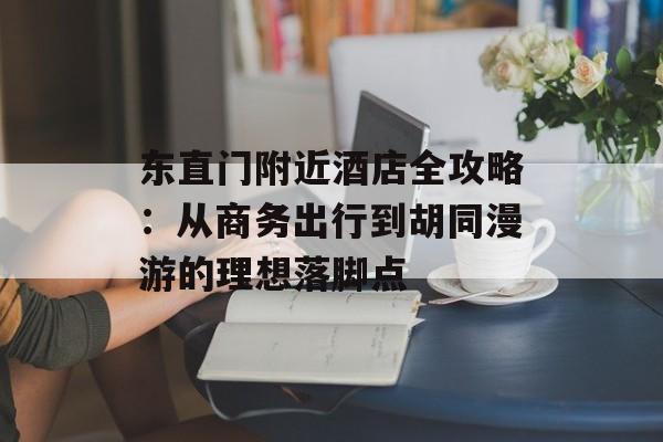 东直门附近酒店全攻略：从商务出行到胡同漫游的理想落脚点-第1张图片-
