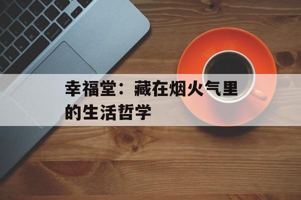 幸福堂:藏在烟火气里的生活哲学-第1张图片- 幸福堂:藏在烟火气里的生活哲学-第1张图片-