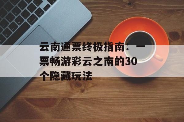 云南通票终极指南:一票畅游彩云之南的30个隐藏玩法-第1张图片- 云南通票终极指南:一票畅游彩云之南的30个隐藏玩法-第1张图片-