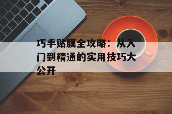 巧手贴膜全攻略：从入门到精通的实用技巧大公开-第1张图片-