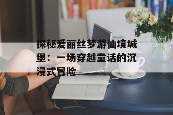 探秘爱丽丝梦游仙境城堡：一场穿越童话的沉浸式冒险-第1张图片-