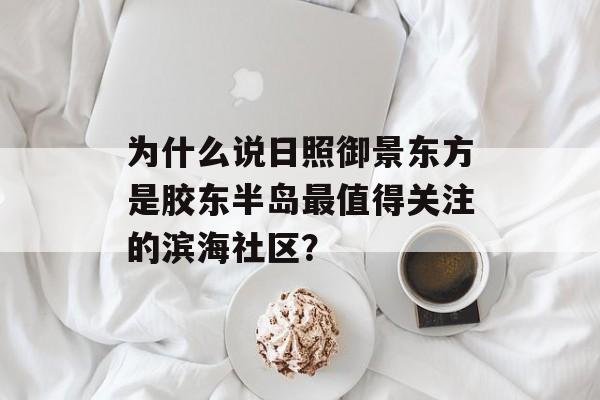 为什么说日照御景东方是胶东半岛最值得关注的滨海社区？-第1张图片-