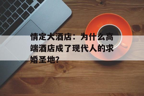 情定大酒店:为什么高端酒店成了现代人的求婚圣地?-第1张图片- 情定大酒店:为什么高端酒店成了现代人的求婚圣地?-第1张图片-