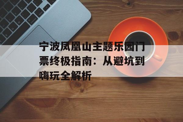 宁波凤凰山主题乐园门票终极指南:从避坑到嗨玩全解析-第1张图片- 宁波凤凰山主题乐园门票终极指南:从避坑到嗨玩全解析-第1张图片-