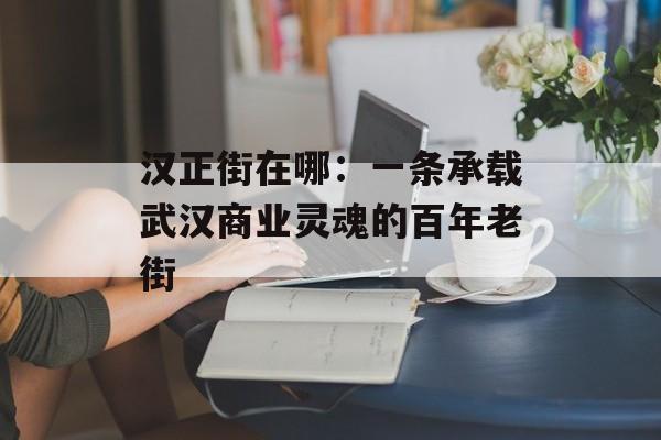 汉正街在哪:一条承载武汉商业灵魂的百年老街-第1张图片- 汉正街在哪:一条承载武汉商业灵魂的百年老街-第1张图片-