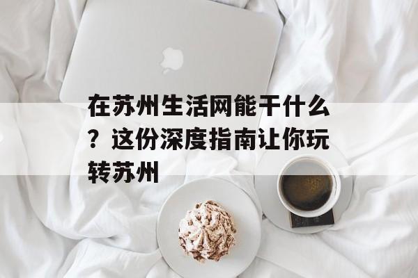在苏州生活网能干什么？这份深度指南让你玩转苏州-第1张图片-