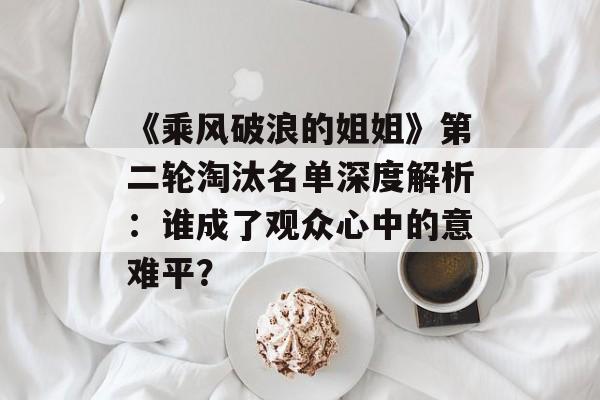 《乘风破浪的姐姐》第二轮淘汰名单深度解析:谁成了观众心中的意难平?-第1张图片- 《乘风破浪的姐姐》第二轮淘汰名单深度解析:谁成了观众心中的意难平?-第1张图片-