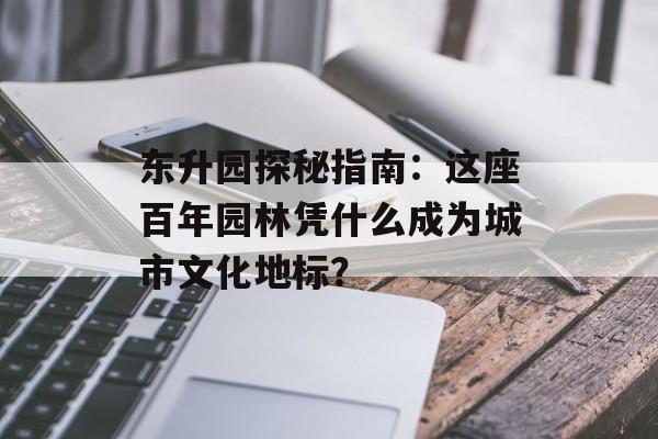 东升园探秘指南：这座百年园林凭什么成为城市文化地标？-第1张图片-