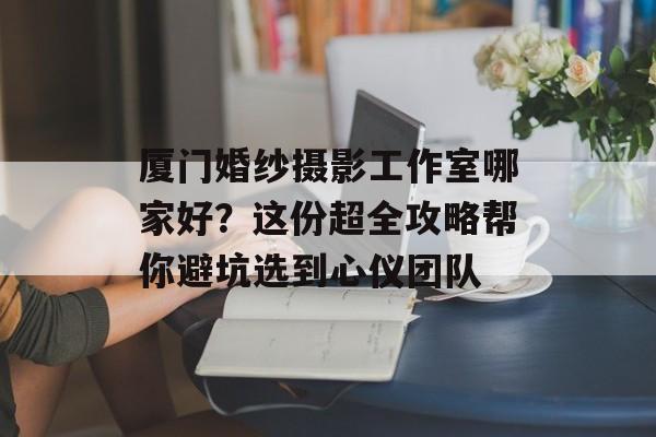 厦门婚纱摄影工作室哪家好？这份超全攻略帮你避坑选到心仪团队-第1张图片-