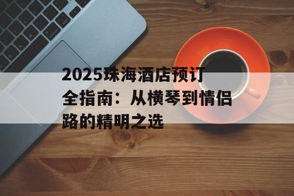 2025珠海酒店预订全指南：从横琴到情侣路的精明之选-第1张图片-